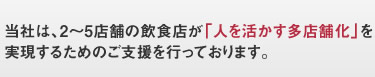 当社は、２～５店舗の飲食店経営者の方、経営者の熱い思いの実現のために、徹底的に経営者と向き合うパートナーです